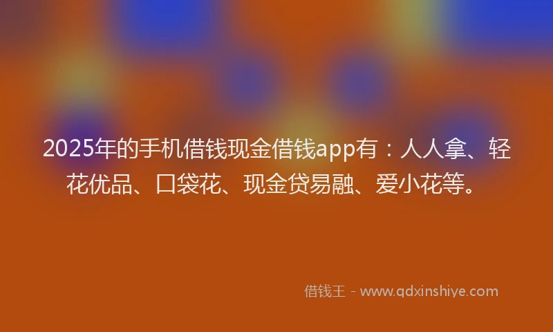 2025年的手机借钱现金借钱app有：人人拿、轻花优品、口袋花、现金贷易融、爱小花等。