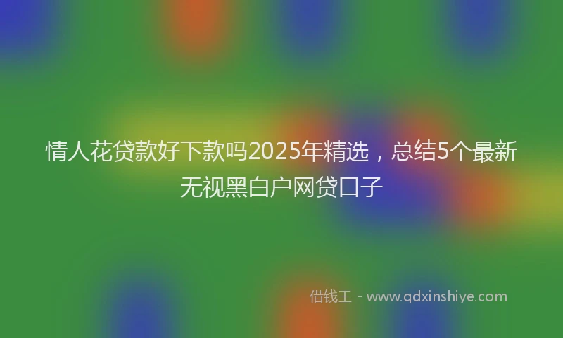 情人花贷款好下款吗2025年精选，总结5个最新无视黑白户网贷口子
