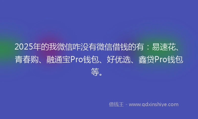 2025年的我微信咋没有微信借钱的有：易速花、青春购、融通宝Pro钱包、好优选、鑫贷Pro钱包等。