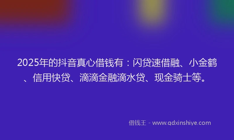2025年的抖音真心借钱有：闪贷速借融、小金鹤、信用快贷、滴滴金融滴水贷、现金骑士等。