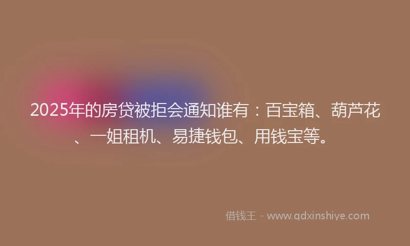 2025年的房贷被拒会通知谁有：百宝箱、葫芦花、一姐租机、易捷钱包、用钱宝等。