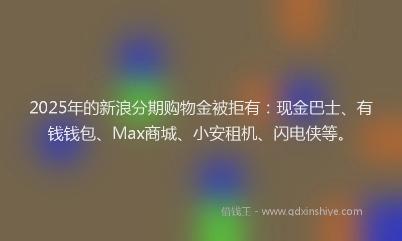 2025年的新浪分期购物金被拒有：现金巴士、有钱钱包、Max商城、小安租机、闪电侠等。