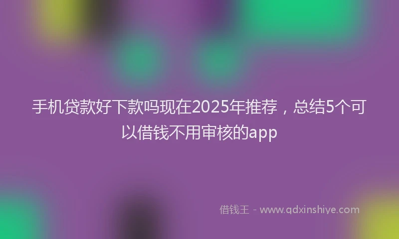手机贷款好下款吗现在2025年推荐，总结5个可以借钱不用审核的app