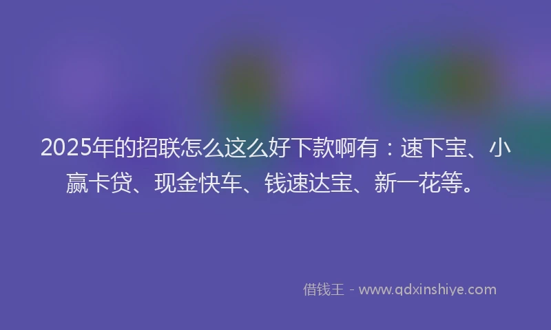 2025年的招联怎么这么好下款啊有：速下宝、小赢卡贷、现金快车、钱速达宝、新一花等。