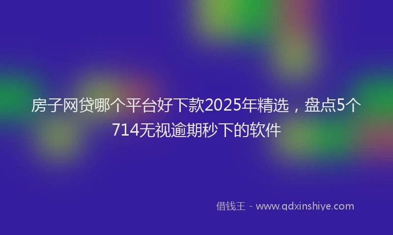 房子网贷哪个平台好下款2025年精选，盘点5个714无视逾期秒下的软件