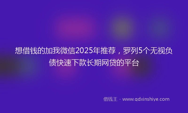 想借钱的加我微信2025年推荐，罗列5个无视负债快速下款长期网贷的平台