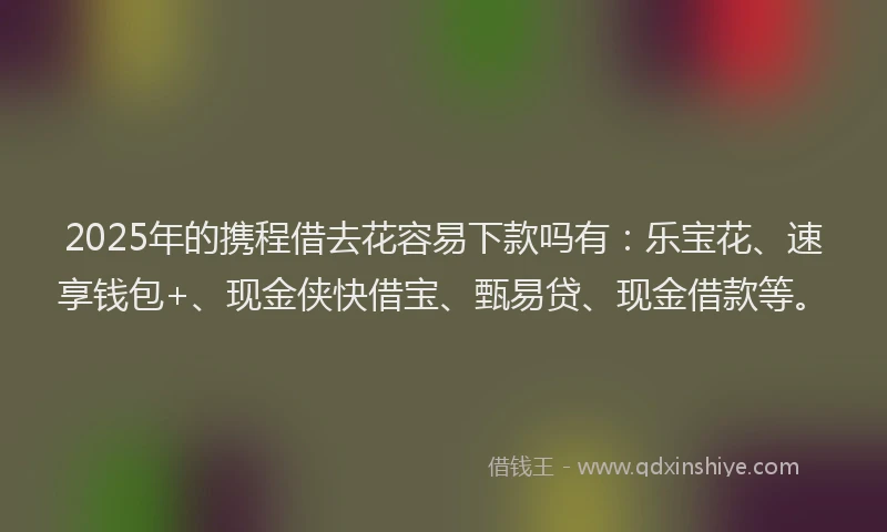 2025年的携程借去花容易下款吗有：乐宝花、速享钱包+、现金侠快借宝、甄易贷、现金借款等。