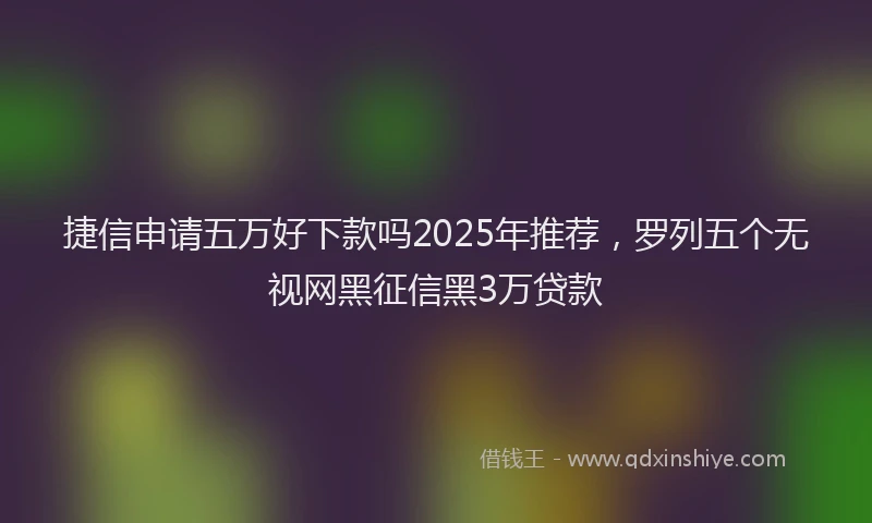 捷信申请五万好下款吗2025年推荐，罗列五个无视网黑征信黑3万贷款