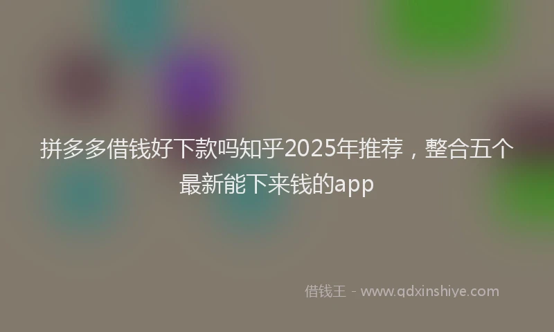 拼多多借钱好下款吗知乎2025年推荐，整合五个最新能下来钱的app