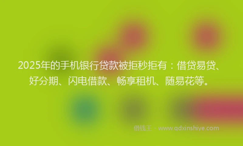 2025年的手机银行贷款被拒秒拒有：借贷易贷、好分期、闪电借款、畅享租机、随易花等。