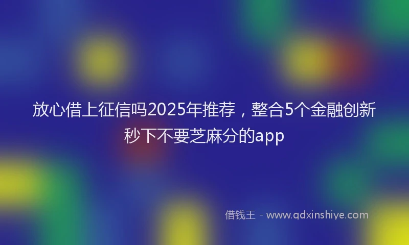 放心借上征信吗2025年推荐，整合5个金融创新秒下不要芝麻分的app