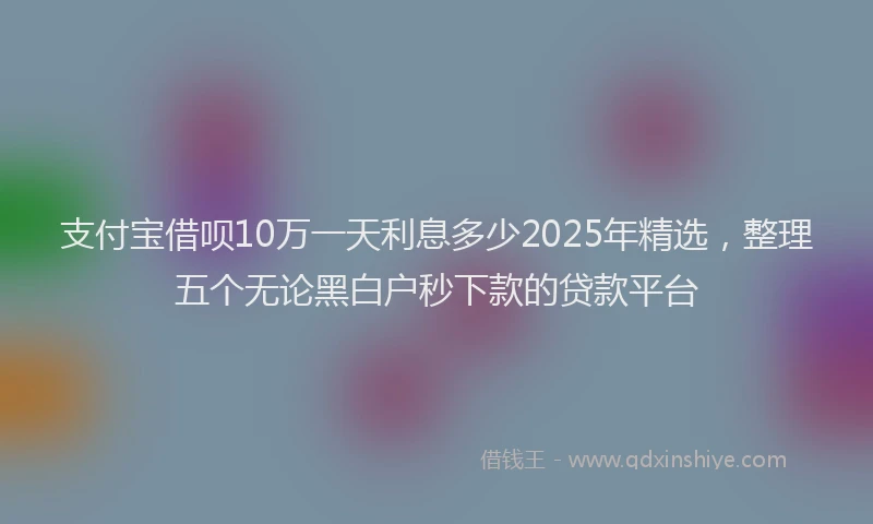 支付宝借呗10万一天利息多少2025年精选，整理五个无论黑白户秒下款的贷款平台