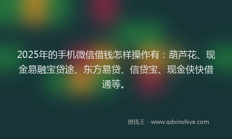 2025年的手机微信借钱怎样操作有：葫芦花、现金易融宝贷途、东方易贷、信贷宝、现金侠快借通等。