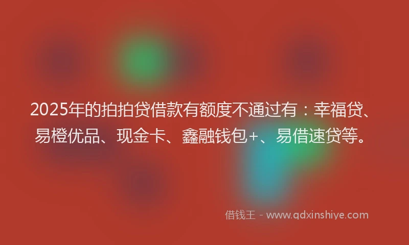 2025年的拍拍贷借款有额度不通过有：幸福贷、易橙优品、现金卡、鑫融钱包+、易借速贷等。