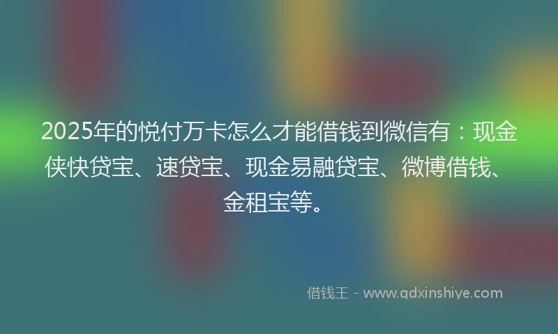 2025年的悦付万卡怎么才能借钱到微信有：现金侠快贷宝、速贷宝、现金易融贷宝、微博借钱、金租宝等。