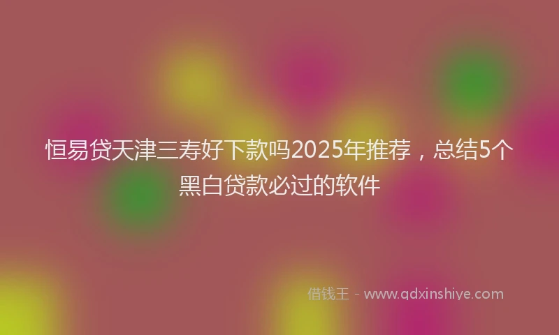 恒易贷天津三寿好下款吗2025年推荐，总结5个黑白贷款必过的软件
