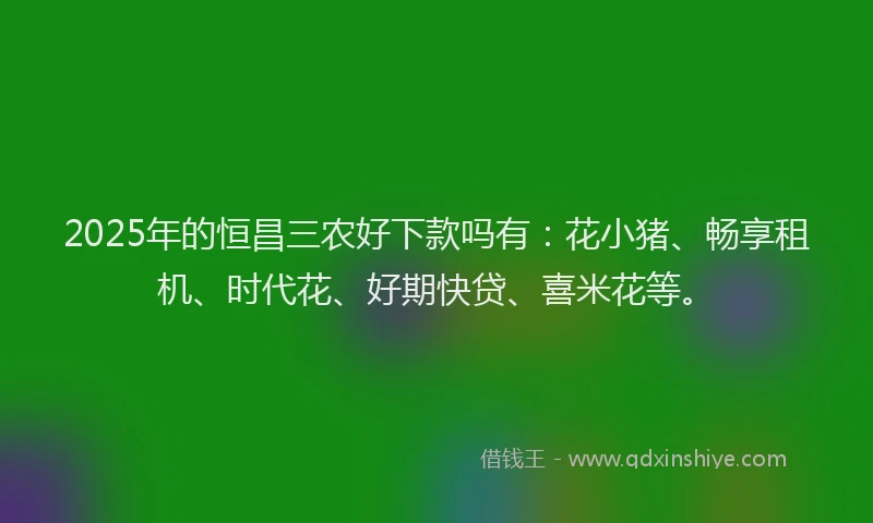 2025年的恒昌三农好下款吗有：花小猪、畅享租机、时代花、好期快贷、喜米花等。