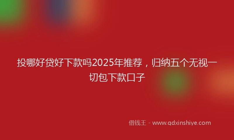 投哪好贷好下款吗2025年推荐，归纳五个无视一切包下款口子