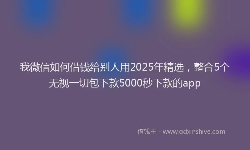 我微信如何借钱给别人用2025年精选，整合5个无视一切包下款5000秒下款的app