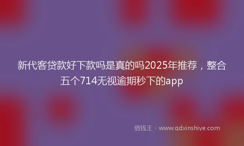 新代客贷款好下款吗是真的吗2025年推荐，整合五个714无视逾期秒下的app