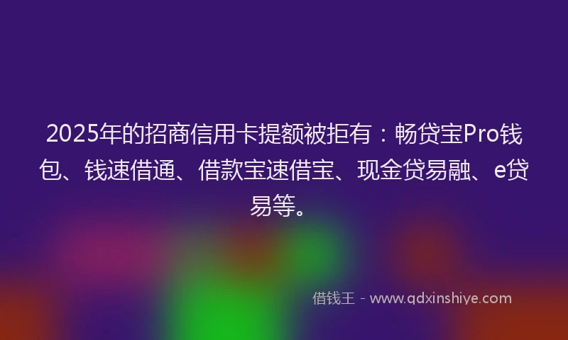 2025年的招商信用卡提额被拒有：畅贷宝Pro钱包、钱速借通、借款宝速借宝、现金贷易融、e贷易等。