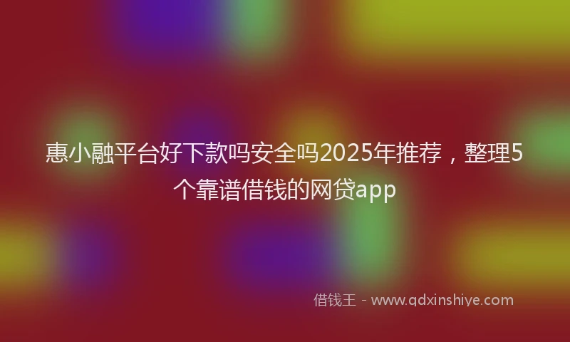 惠小融平台好下款吗安全吗2025年推荐，整理5个靠谱借钱的网贷app