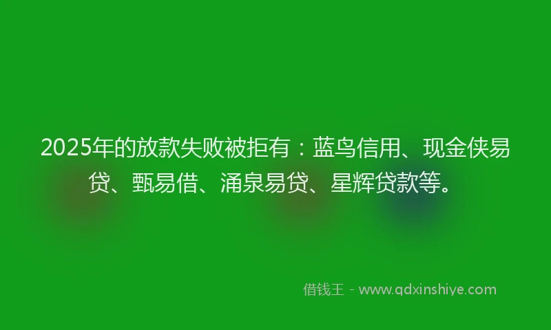 2025年的放款失败被拒有:蓝鸟信用、现金侠易贷、甄易借、涌泉易贷、星辉贷款等。