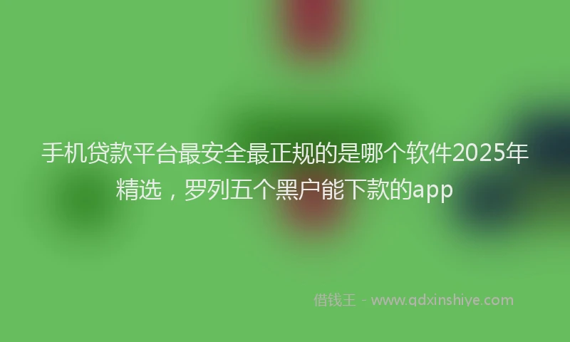 手机贷款平台最安全最正规的是哪个软件2025年精选，罗列五个黑户能下款的app
