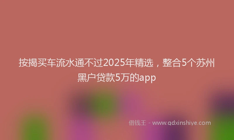 按揭买车流水通不过2025年精选，整合5个苏州黑户贷款5万的app