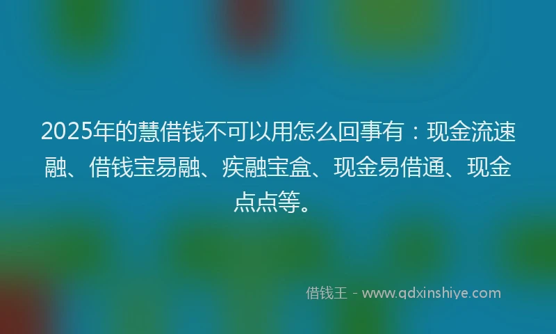 2025年的慧借钱不可以用怎么回事有：现金流速融、借钱宝易融、疾融宝盒、现金易借通、现金点点等。