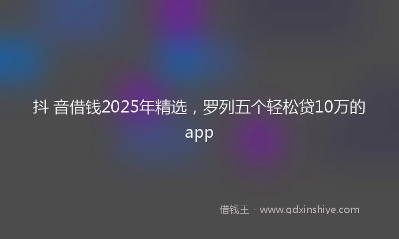 抖 音借钱2025年精选，罗列五个轻松贷10万的app