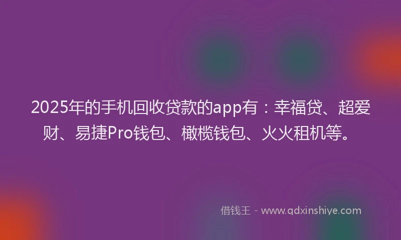 2025年的手机回收贷款的app有：幸福贷、超爱财、易捷Pro钱包、橄榄钱包、火火租机等。