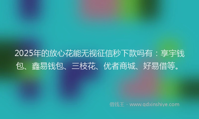 2025年的放心花能无视征信秒下款吗有：享宇钱包、鑫易钱包、三枝花、优者商城、好易借等。