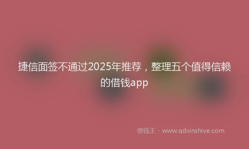 捷信面签不通过2025年推荐，整理五个值得信赖的借钱app