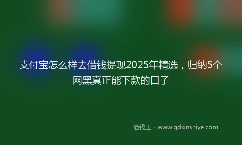 支付宝怎么样去借钱提现2025年精选，归纳5个网黑真正能下款的口子
