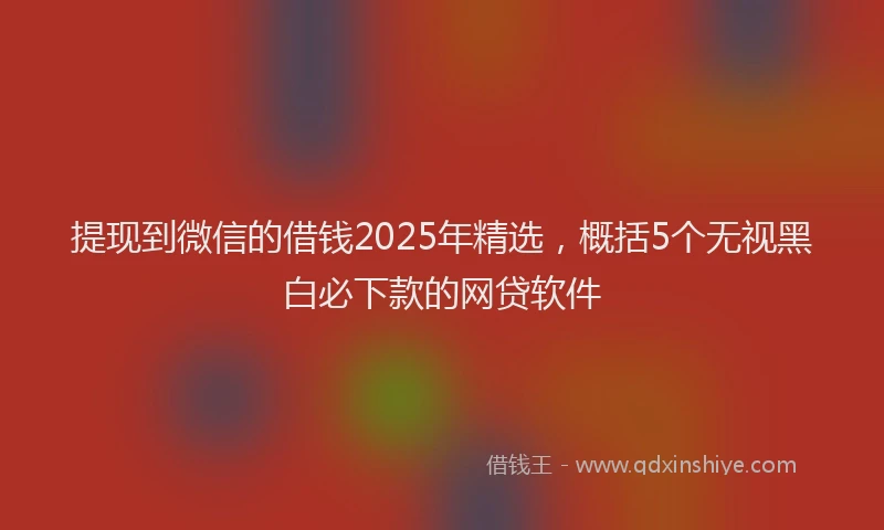 提现到微信的借钱2025年精选，概括5个无视黑白必下款的网贷软件