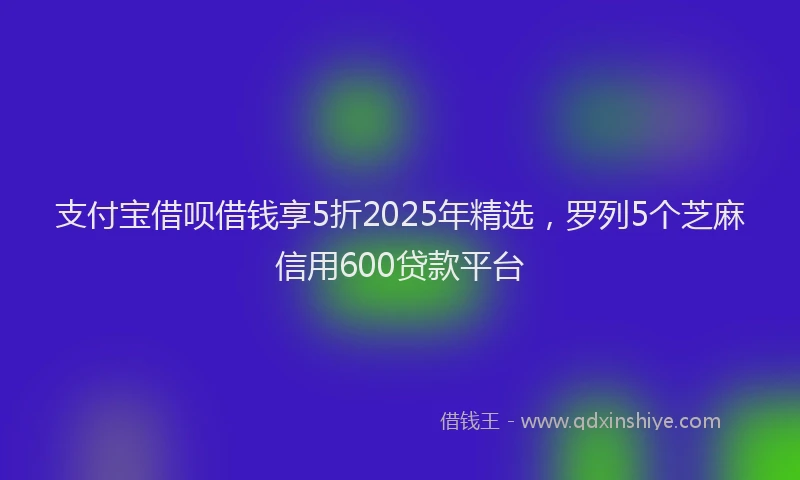 支付宝借呗借钱享5折2025年精选，罗列5个芝麻信用600贷款平台
