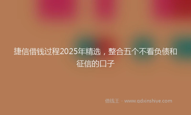 捷信借钱过程2025年精选，整合五个不看负债和征信的口子