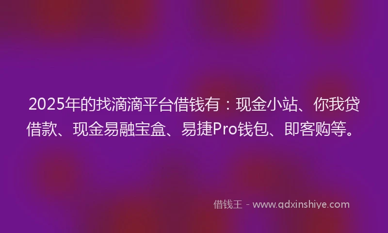 2025年的找滴滴平台借钱有：现金小站、你我贷借款、现金易融宝盒、易捷Pro钱包、即客购等。