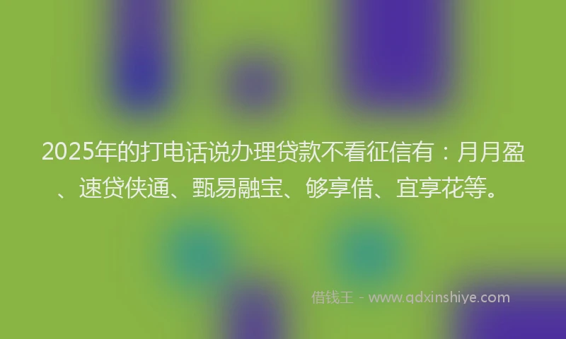 2025年的打电话说办理贷款不看征信有：月月盈、速贷侠通、甄易融宝、够享借、宜享花等。