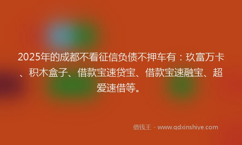 2025年的成都不看征信负债不押车有：玖富万卡、积木盒子、借款宝速贷宝、借款宝速融宝、超爱速借等。