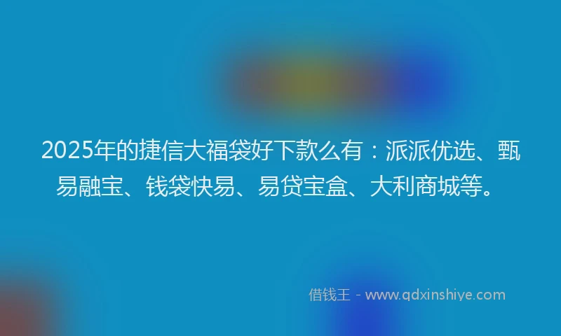 2025年的捷信大福袋好下款么有：派派优选、甄易融宝、钱袋快易、易贷宝盒、大利商城等。