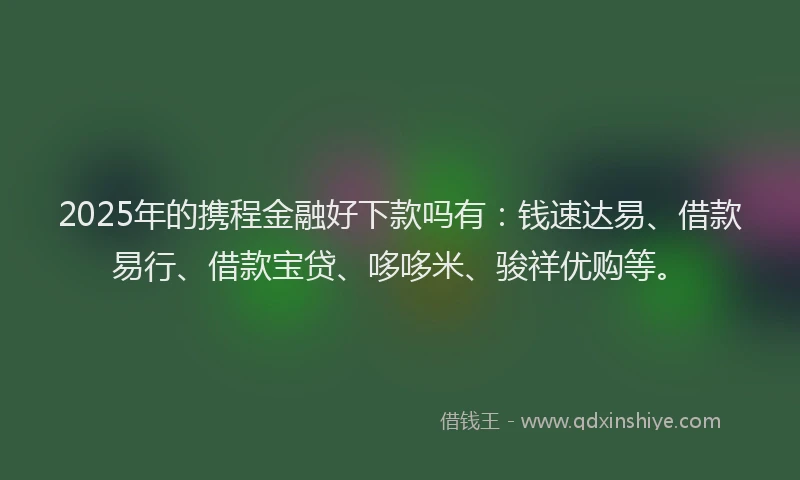 2025年的携程金融好下款吗有：钱速达易、借款易行、借款宝贷、哆哆米、骏祥优购等。