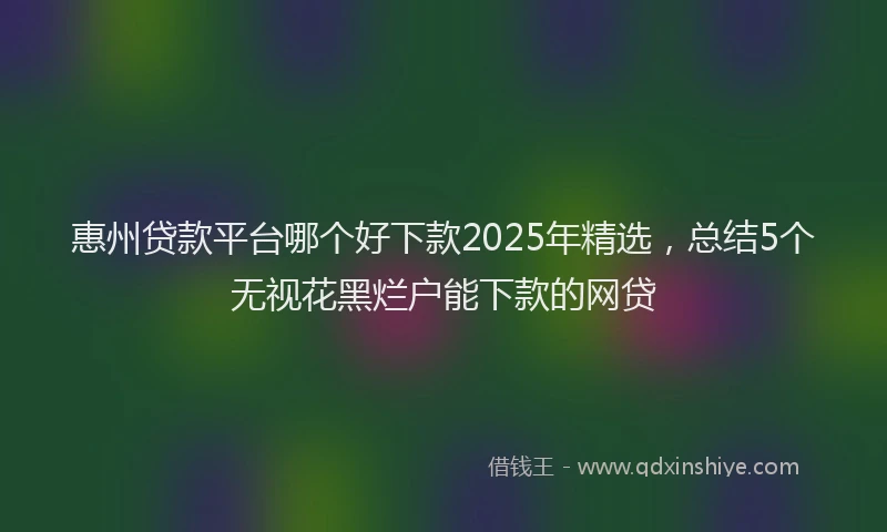 惠州贷款平台哪个好下款2025年精选，总结5个无视花黑烂户能下款的网贷