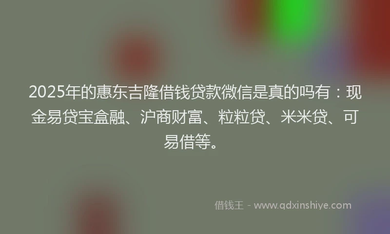 2025年的惠东吉隆借钱贷款微信是真的吗有：现金易贷宝盒融、沪商财富、粒粒贷、米米贷、可易借等。