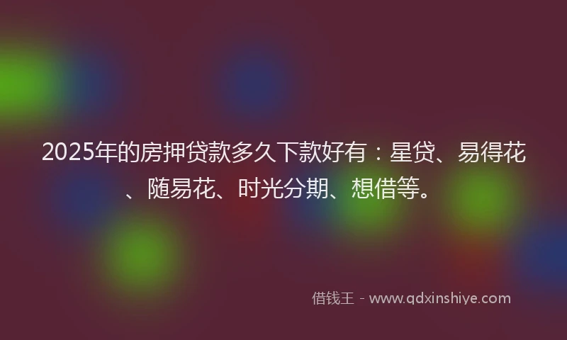 2025年的房押贷款多久下款好有：星贷、易得花、随易花、时光分期、想借等。