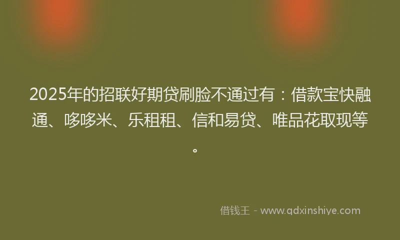 2025年的招联好期贷刷脸不通过有：借款宝快融通、哆哆米、乐租租、信和易贷、唯品花取现等。