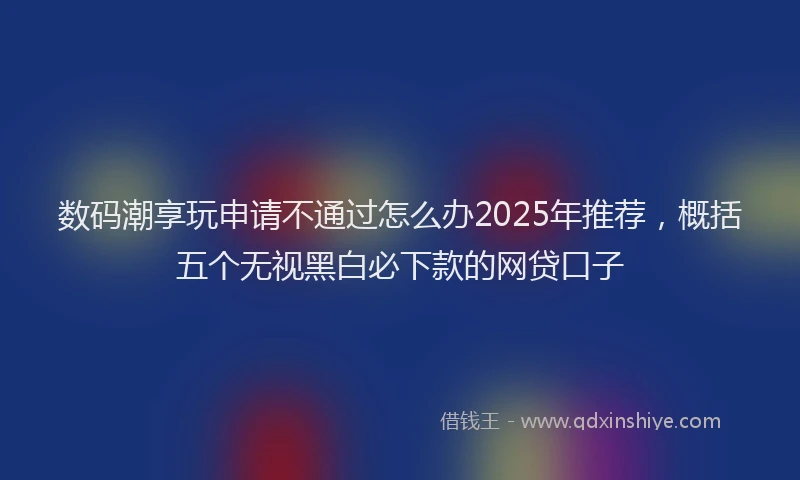 数码潮享玩申请不通过怎么办2025年推荐，概括五个无视黑白必下款的网贷口子
