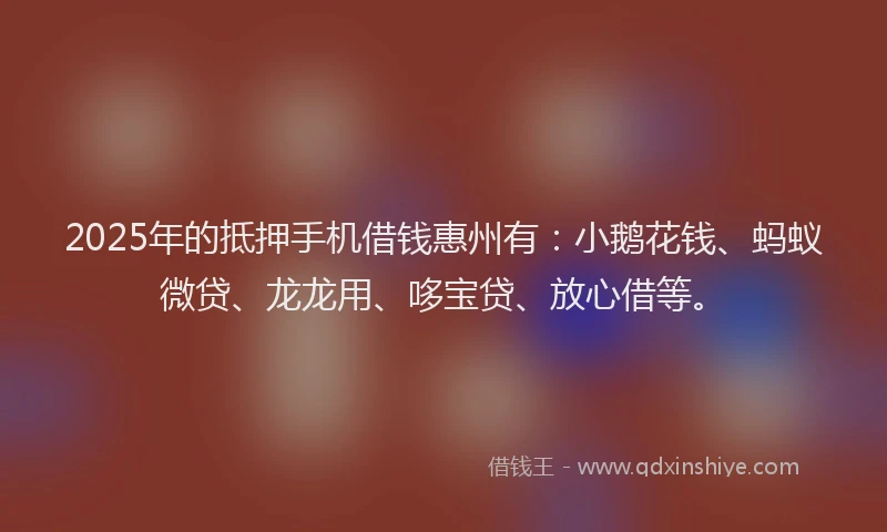 2025年的抵押手机借钱惠州有：小鹅花钱、蚂蚁微贷、龙龙用、哆宝贷、放心借等。