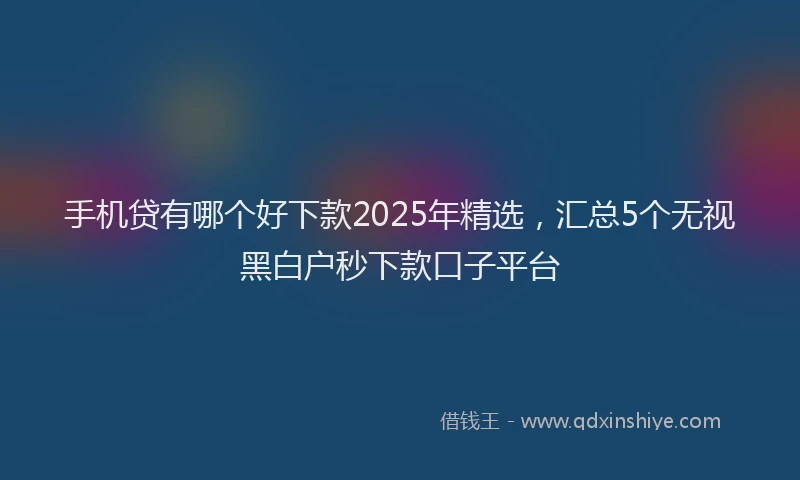 手机贷有哪个好下款2025年精选，汇总5个无视黑白户秒下款口子平台